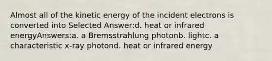 Almost all of the kinetic energy of the incident electrons is converted into Selected Answer:d. heat or infrared energyAnswers:a. a Bremsstrahlung photonb. lightc. a characteristic x-ray photond. heat or infrared energy