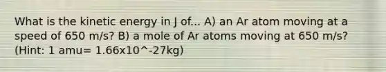 What is the kinetic energy in J of... A) an Ar atom moving at a speed of 650 m/s? B) a mole of Ar atoms moving at 650 m/s? (Hint: 1 amu= 1.66x10^-27kg)