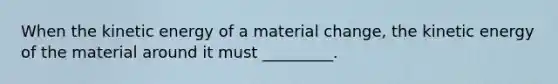 When the kinetic energy of a material change, the kinetic energy of the material around it must _________.