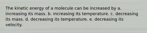 The kinetic energy of a molecule can be increased by a. increasing its mass. b. increasing its temperature. c. decreasing its mass. d. decreasing its temperature. e. decreasing its velocity.