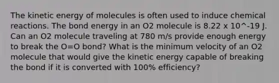 The kinetic energy of molecules is often used to induce chemical reactions. The bond energy in an O2 molecule is 8.22 x 10^-19 J. Can an O2 molecule traveling at 780 m/s provide enough energy to break the O=O bond? What is the minimum velocity of an O2 molecule that would give the kinetic energy capable of breaking the bond if it is converted with 100% efficiency?