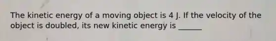 The kinetic energy of a moving object is 4 J. If the velocity of the object is doubled, its new kinetic energy is ______