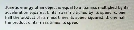 .Kinetic energy of an object is equal to a.itsmass multiplied by its acceleration squared. b. its mass multiplied by its speed. c. one half the product of its mass times its speed squared. d. one half the product of its mass times its speed.