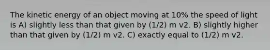 The kinetic energy of an object moving at 10% the speed of light is A) slightly <a href='https://www.questionai.com/knowledge/k7BtlYpAMX-less-than' class='anchor-knowledge'>less than</a> that given by (1/2) m v2. B) slightly higher than that given by (1/2) m v2. C) exactly equal to (1/2) m v2.