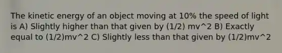 The kinetic energy of an object moving at 10% the speed of light is A) Slightly higher than that given by (1/2) mv^2 B) Exactly equal to (1/2)mv^2 C) Slightly <a href='https://www.questionai.com/knowledge/k7BtlYpAMX-less-than' class='anchor-knowledge'>less than</a> that given by (1/2)mv^2