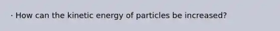 · How can the kinetic energy of particles be increased?