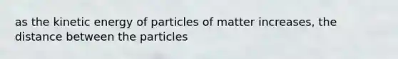 as the kinetic energy of particles of matter increases, the distance between the particles