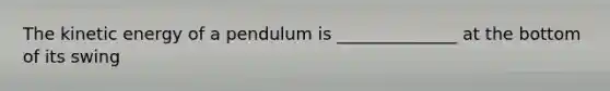 The kinetic energy of a pendulum is ______________ at the bottom of its swing