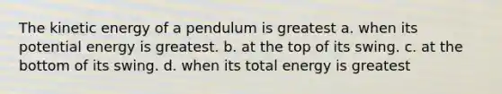 The kinetic energy of a pendulum is greatest a. when its potential energy is greatest. b. at the top of its swing. c. at the bottom of its swing. d. when its total energy is greatest