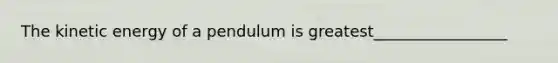 The kinetic energy of a pendulum is greatest_________________