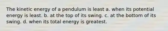 The kinetic energy of a pendulum is least a. when its potential energy is least. b. at the top of its swing. c. at the bottom of its swing. d. when its total energy is greatest.