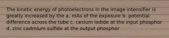 The kinetic energy of photoelectrons in the image intensifier is greatly increased by the a. mAs of the exposure b. potential difference across the tube c. cesium iodide at the input phosphor d. zinc cadmium sulfide at the output phosphor