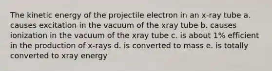 The kinetic energy of the projectile electron in an x-ray tube a. causes excitation in the vacuum of the xray tube b. causes ionization in the vacuum of the xray tube c. is about 1% efficient in the production of x-rays d. is converted to mass e. is totally converted to xray energy