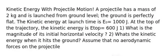 Kinetic Energy With Projectile Motion! A projectile has a mass of 2 kg and is launched from ground level; the ground is perfectly flat. The Kinetic energy at launch time is E₀= 1000 J. At the top of the trajectory, the kinetic energy is Etop= 600 J 1) What is the magnitude of its initial horizontal velocity ? 2) Whats the kinetic energy when it hits the ground? Assume that no aerodynamic forces on the projectile