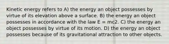 Kinetic energy refers to A) the energy an object possesses by virtue of its elevation above a surface. B) the energy an object possesses in accordance with the law E = mc2. C) the energy an object possesses by virtue of its motion. D) the energy an object possesses because of its gravitational attraction to other objects.