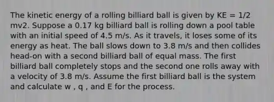 The kinetic energy of a rolling billiard ball is given by KE = 1/2 mv2. Suppose a 0.17 kg billiard ball is rolling down a pool table with an initial speed of 4.5 m/s. As it travels, it loses some of its energy as heat. The ball slows down to 3.8 m/s and then collides head-on with a second billiard ball of equal mass. The first billiard ball completely stops and the second one rolls away with a velocity of 3.8 m/s. Assume the first billiard ball is the system and calculate w , q , and E for the process.