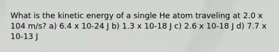 What is the kinetic energy of a single He atom traveling at 2.0 x 104 m/s? a) 6.4 x 10-24 J b) 1.3 x 10-18 J c) 2.6 x 10-18 J d) 7.7 x 10-13 J