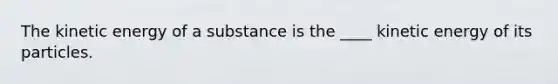 The kinetic energy of a substance is the ____ kinetic energy of its particles.