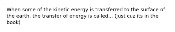 When some of the kinetic energy is transferred to the surface of the earth, the transfer of energy is called... (just cuz its in the book)