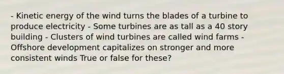 - Kinetic energy of the wind turns the blades of a turbine to produce electricity - Some turbines are as tall as a 40 story building - Clusters of wind turbines are called wind farms - Offshore development capitalizes on stronger and more consistent winds True or false for these?