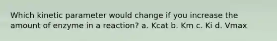 Which kinetic parameter would change if you increase the amount of enzyme in a reaction? a. Kcat b. Km c. Ki d. Vmax