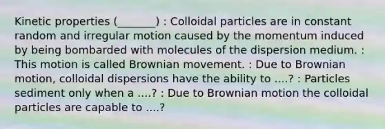 Kinetic properties (_______) : Colloidal particles are in constant random and irregular motion caused by the momentum induced by being bombarded with molecules of the dispersion medium. : This motion is called Brownian movement. : Due to Brownian motion, colloidal dispersions have the ability to ....? : Particles sediment only when a ....? : Due to Brownian motion the colloidal particles are capable to ....?