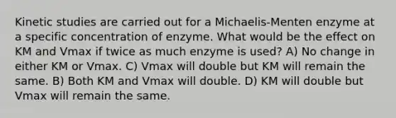 Kinetic studies are carried out for a Michaelis-Menten enzyme at a specific concentration of enzyme. What would be the effect on KM and Vmax if twice as much enzyme is used? A) No change in either KM or Vmax. C) Vmax will double but KM will remain the same. B) Both KM and Vmax will double. D) KM will double but Vmax will remain the same.