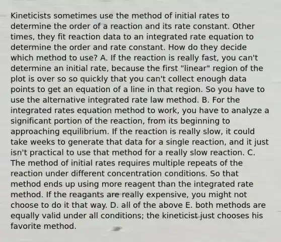 Kineticists sometimes use the method of initial rates to determine the order of a reaction and its rate constant. Other times, they fit reaction data to an integrated rate equation to determine the order and rate constant. How do they decide which method to use? A. If the reaction is really fast, you can't determine an initial rate, because the first "linear" region of the plot is over so so quickly that you can't collect enough data points to get an equation of a line in that region. So you have to use the alternative integrated rate law method. B. For the integrated rates equation method to work, you have to analyze a significant portion of the reaction, from its beginning to approaching equilibrium. If the reaction is really slow, it could take weeks to generate that data for a single reaction, and it just isn't practical to use that method for a really slow reaction. C. The method of initial rates requires multiple repeats of the reaction under different concentration conditions. So that method ends up using more reagent than the integrated rate method. If the reagants are really expensive, you might not choose to do it that way. D. all of the above E. both methods are equally valid under all conditions; the kineticist just chooses his favorite method.