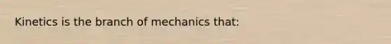 Kinetics is the branch of mechanics that: