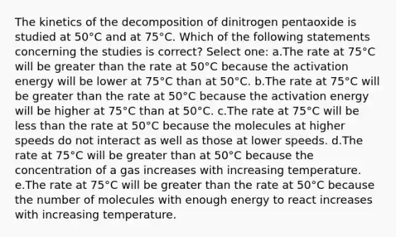 The kinetics of the decomposition of dinitrogen pentaoxide is studied at 50°C and at 75°C. Which of the following statements concerning the studies is correct? Select one: a.The rate at 75°C will be greater than the rate at 50°C because the activation energy will be lower at 75°C than at 50°C. b.The rate at 75°C will be greater than the rate at 50°C because the activation energy will be higher at 75°C than at 50°C. c.The rate at 75°C will be less than the rate at 50°C because the molecules at higher speeds do not interact as well as those at lower speeds. d.The rate at 75°C will be greater than at 50°C because the concentration of a gas increases with increasing temperature. e.The rate at 75°C will be greater than the rate at 50°C because the number of molecules with enough energy to react increases with increasing temperature.