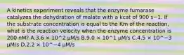 A kinetics experiment reveals that the enzyme fumarase catalyzes the dehydration of malate with a kcat of 900 s−1. If the substrate concentration is equal to the Km of the reaction, what is the reaction velocity when the enzyme concentration is 200 nM? A.3.6 × 10^2 µM/s B.9.0 × 10^1 µM/s C.4.5 × 10^−3 µM/s D.2.2 × 10^−4 µM/s