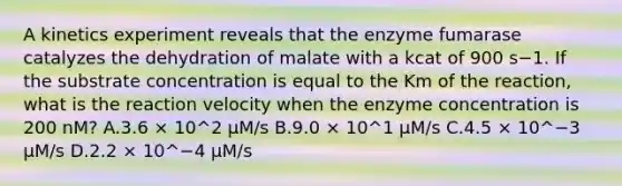 A kinetics experiment reveals that the enzyme fumarase catalyzes the dehydration of malate with a kcat of 900 s−1. If the substrate concentration is equal to the Km of the reaction, what is the reaction velocity when the enzyme concentration is 200 nM? A.3.6 × 10^2 µM/s B.9.0 × 10^1 µM/s C.4.5 × 10^−3 µM/s D.2.2 × 10^−4 µM/s