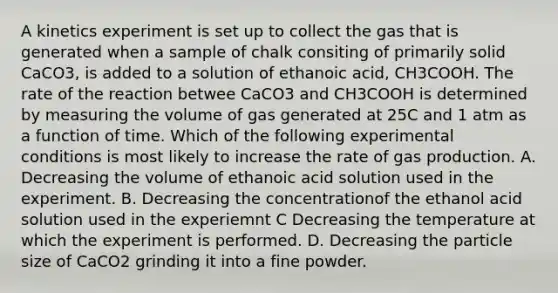 A kinetics experiment is set up to collect the gas that is generated when a sample of chalk consiting of primarily solid CaCO3, is added to a solution of ethanoic acid, CH3COOH. The rate of the reaction betwee CaCO3 and CH3COOH is determined by measuring the volume of gas generated at 25C and 1 atm as a function of time. Which of the following experimental conditions is most likely to increase the rate of gas production. A. Decreasing the volume of ethanoic acid solution used in the experiment. B. Decreasing the concentrationof the ethanol acid solution used in the experiemnt C Decreasing the temperature at which the experiment is performed. D. Decreasing the particle size of CaCO2 grinding it into a fine powder.