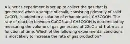 A kinetics experiment is set up to collect the gas that is generated when a sample of chalk, consisting primarily of solid CaCO3, is added to a solution of ethanoic acid, CH3COOH. The rate of reaction between CaCO3 and CH3COOH is determined by measuring the volume of gas generated at 22oC and 1 atm as a function of time. Which of the following experimental conditions is most likely to increase the rate of gas production?