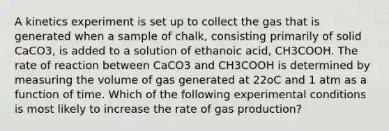 A kinetics experiment is set up to collect the gas that is generated when a sample of chalk, consisting primarily of solid CaCO3, is added to a solution of ethanoic acid, CH3COOH. The rate of reaction between CaCO3 and CH3COOH is determined by measuring the volume of gas generated at 22oC and 1 atm as a function of time. Which of the following experimental conditions is most likely to increase the rate of gas production?