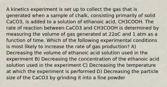 A kinetics experiment is set up to collect the gas that is generated when a sample of chalk, consisting primarily of solid CaCO3, is added to a solution of ethanoic acid, CH3COOH. The rate of reaction between CaCO3 and CH3COOH is determined by measuring the volume of gas generated at 22oC and 1 atm as a function of time. Which of the following experimental conditions is most likely to increase the rate of gas production? A) Decreasing the volume of ethanoic acid solution used in the experiment B) Decreasing the concentration of the ethanoic acid solution used in the experiment C) Decreasing the temperature at which the experiment is performed D) Decreasing the particle size of the CaCO3 by grinding it into a fine powder