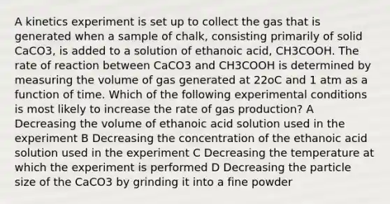 A kinetics experiment is set up to collect the gas that is generated when a sample of chalk, consisting primarily of solid CaCO3, is added to a solution of ethanoic acid, CH3COOH. The rate of reaction between CaCO3 and CH3COOH is determined by measuring the volume of gas generated at 22oC and 1 atm as a function of time. Which of the following experimental conditions is most likely to increase the rate of gas production? A Decreasing the volume of ethanoic acid solution used in the experiment B Decreasing the concentration of the ethanoic acid solution used in the experiment C Decreasing the temperature at which the experiment is performed D Decreasing the particle size of the CaCO3 by grinding it into a fine powder