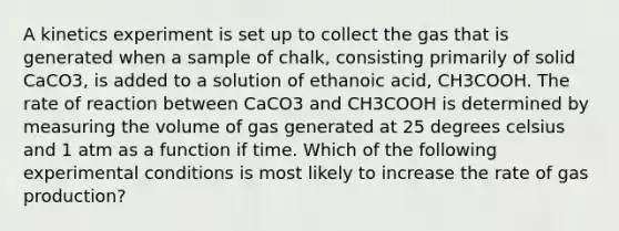 A kinetics experiment is set up to collect the gas that is generated when a sample of chalk, consisting primarily of solid CaCO3, is added to a solution of ethanoic acid, CH3COOH. The rate of reaction between CaCO3 and CH3COOH is determined by measuring the volume of gas generated at 25 degrees celsius and 1 atm as a function if time. Which of the following experimental conditions is most likely to increase the rate of gas production?