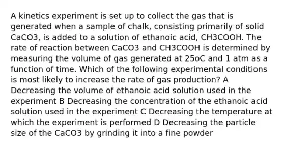 A kinetics experiment is set up to collect the gas that is generated when a sample of chalk, consisting primarily of solid CaCO3, is added to a solution of ethanoic acid, CH3COOH. The rate of reaction between CaCO3 and CH3COOH is determined by measuring the volume of gas generated at 25oC and 1 atm as a function of time. Which of the following experimental conditions is most likely to increase the rate of gas production? A Decreasing the volume of ethanoic acid solution used in the experiment B Decreasing the concentration of the ethanoic acid solution used in the experiment C Decreasing the temperature at which the experiment is performed D Decreasing the particle size of the CaCO3 by grinding it into a fine powder