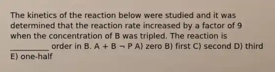 The kinetics of the reaction below were studied and it was determined that the reaction rate increased by a factor of 9 when the concentration of B was tripled. The reaction is __________ order in B. A + B ¬ P A) zero B) first C) second D) third E) one-half