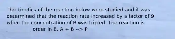 The kinetics of the reaction below were studied and it was determined that the reaction rate increased by a factor of 9 when the concentration of B was tripled. The reaction is __________ order in B. A + B --> P