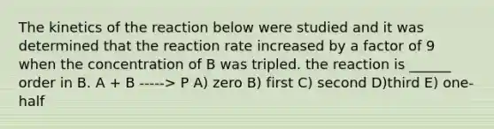 The kinetics of the reaction below were studied and it was determined that the reaction rate increased by a factor of 9 when the concentration of B was tripled. the reaction is ______ order in B. A + B -----> P A) zero B) first C) second D)third E) one-half