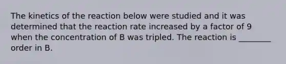 The kinetics of the reaction below were studied and it was determined that the reaction rate increased by a factor of 9 when the concentration of B was tripled. The reaction is ________ order in B.