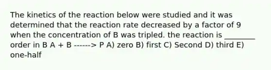 The kinetics of the reaction below were studied and it was determined that the reaction rate decreased by a factor of 9 when the concentration of B was tripled. the reaction is ________ order in B A + B ------> P A) zero B) first C) Second D) third E) one-half