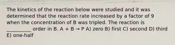 The kinetics of the reaction below were studied and it was determined that the reaction rate increased by a factor of 9 when the concentration of B was tripled. The reaction is __________ order in B. A + B → P A) zero B) first C) second D) third E) one-half