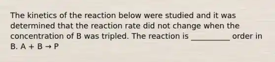 The kinetics of the reaction below were studied and it was determined that the reaction rate did not change when the concentration of B was tripled. The reaction is __________ order in B. A + B → P