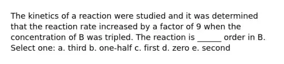 The kinetics of a reaction were studied and it was determined that the reaction rate increased by a factor of 9 when the concentration of B was tripled. The reaction is ______ order in B. Select one: a. third b. one-half c. first d. zero e. second