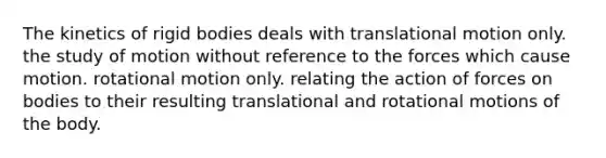 The kinetics of rigid bodies deals with translational motion only. the study of motion without reference to the forces which cause motion. rotational motion only. relating the action of forces on bodies to their resulting translational and rotational motions of the body.