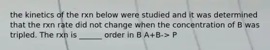 the kinetics of the rxn below were studied and it was determined that the rxn rate did not change when the concentration of B was tripled. The rxn is ______ order in B A+B-> P