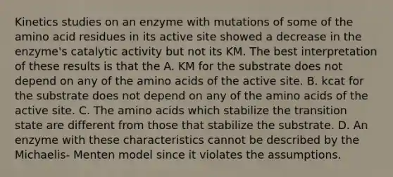 Kinetics studies on an enzyme with mutations of some of the amino acid residues in its active site showed a decrease in the enzyme's catalytic activity but not its KM. The best interpretation of these results is that the A. KM for the substrate does not depend on any of the amino acids of the active site. B. kcat for the substrate does not depend on any of the amino acids of the active site. C. The amino acids which stabilize the transition state are different from those that stabilize the substrate. D. An enzyme with these characteristics cannot be described by the Michaelis- Menten model since it violates the assumptions.